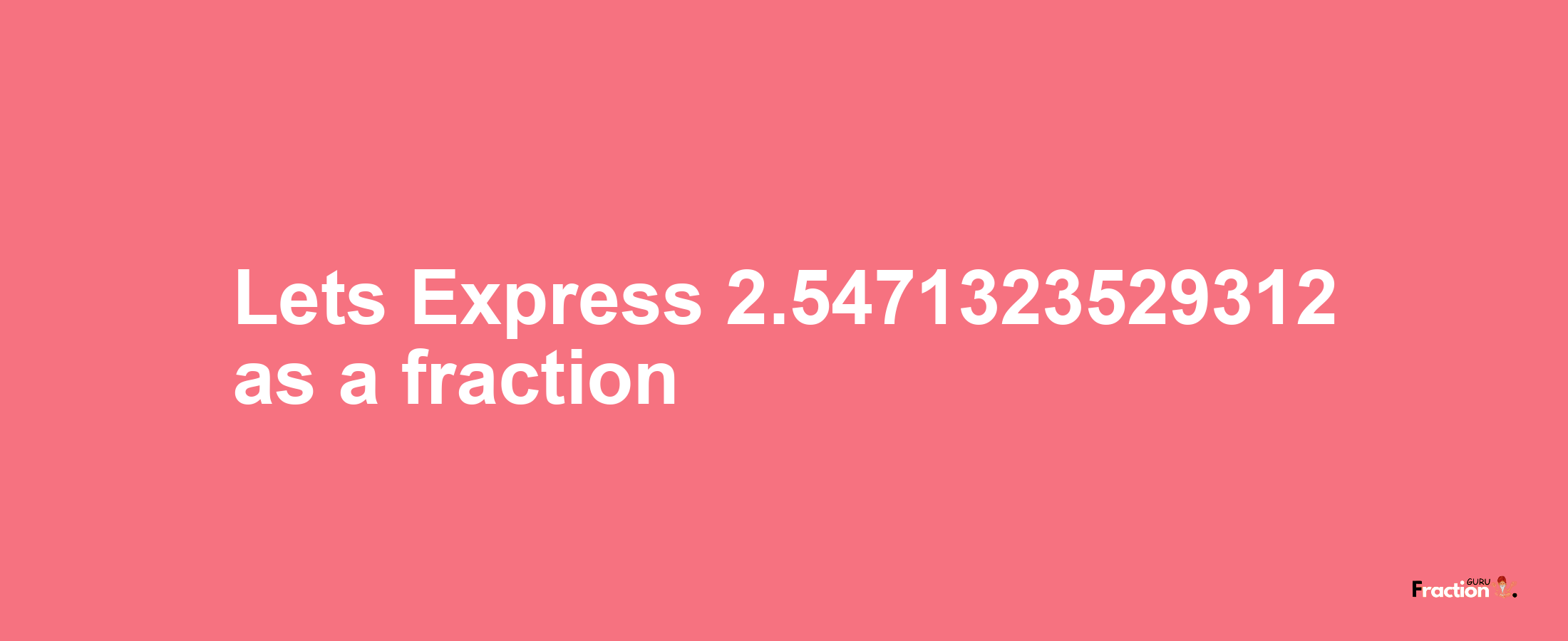 Lets Express 2.5471323529312 as afraction